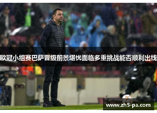 欧冠小组赛巴萨晋级前景堪忧面临多重挑战能否顺利出线