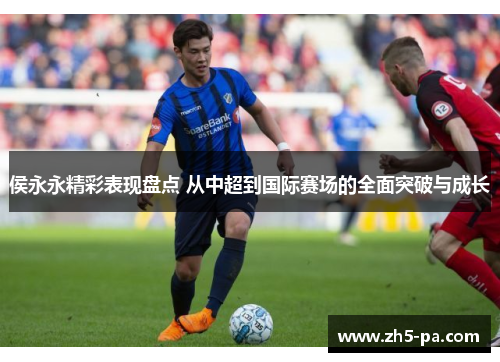 侯永永精彩表现盘点 从中超到国际赛场的全面突破与成长