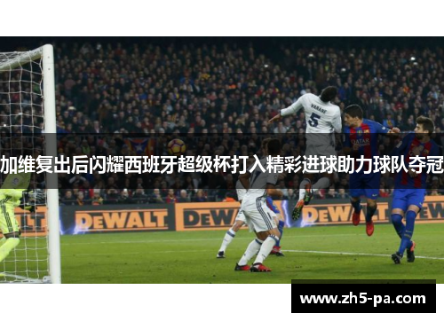 加维复出后闪耀西班牙超级杯打入精彩进球助力球队夺冠