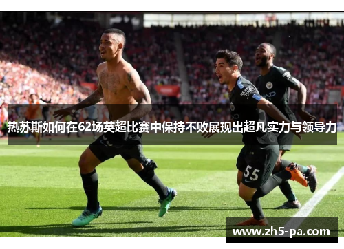 热苏斯如何在62场英超比赛中保持不败展现出超凡实力与领导力