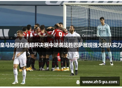 皇马如何在西超杯决赛中逆袭战胜巴萨展现强大团队实力