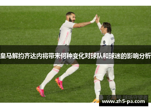 皇马解约齐达内将带来何种变化对球队和球迷的影响分析
