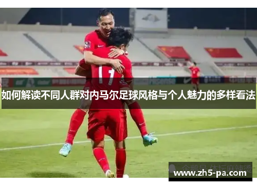如何解读不同人群对内马尔足球风格与个人魅力的多样看法