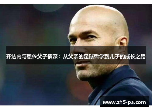 齐达内与恩佐父子情深:从父亲的足球哲学到儿子的成长之路 齐达内与恩佐父子情深:从父亲的足球哲学到儿子的成长之路