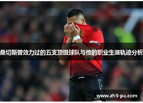 桑切斯曾效力过的五支顶级球队与他的职业生涯轨迹分析 桑切斯曾效力过的五支顶级球队与他的职业生涯轨迹分析