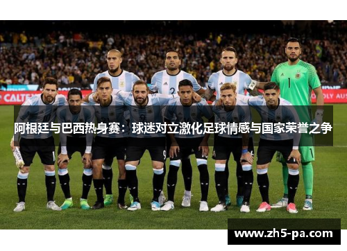 阿根廷与巴西热身赛：球迷对立激化足球情感与国家荣誉之争