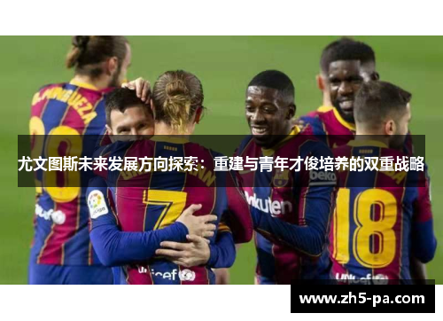 尤文图斯未来发展方向探索：重建与青年才俊培养的双重战略