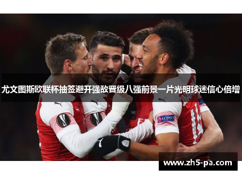 尤文图斯欧联杯抽签避开强敌晋级八强前景一片光明球迷信心倍增