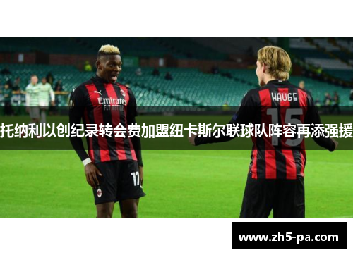 托纳利以创纪录转会费加盟纽卡斯尔联球队阵容再添强援 托纳利以创纪录转会费加盟纽卡斯尔联球队阵容再添强援