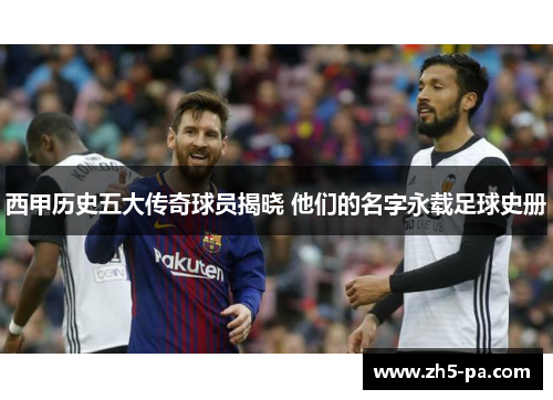 西甲历史五大传奇球员揭晓 他们的名字永载足球史册