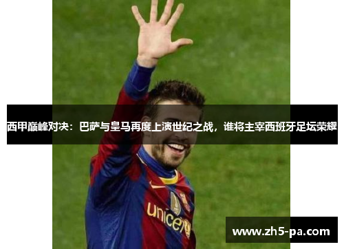 西甲巅峰对决：巴萨与皇马再度上演世纪之战，谁将主宰西班牙足坛荣耀