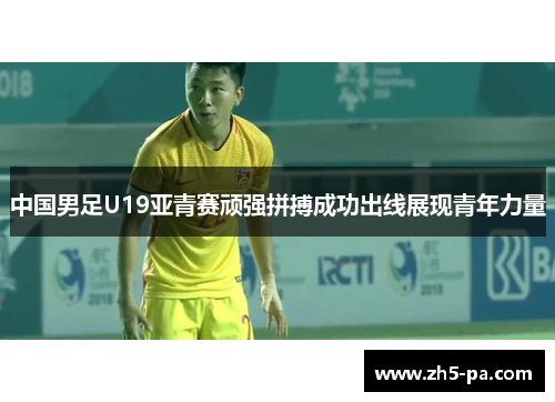 中国男足U19亚青赛顽强拼搏成功出线展现青年力量