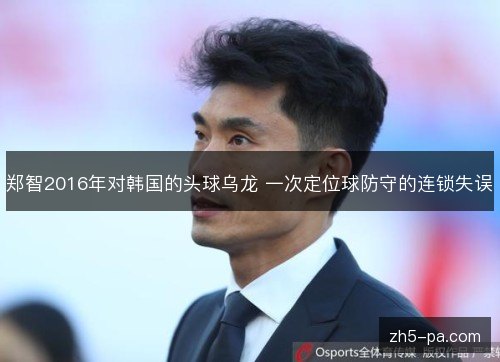 郑智2016年对韩国的头球乌龙 一次定位球防守的连锁失误 郑智2016年对韩国的头球乌龙 一次定位球防守的连锁失误